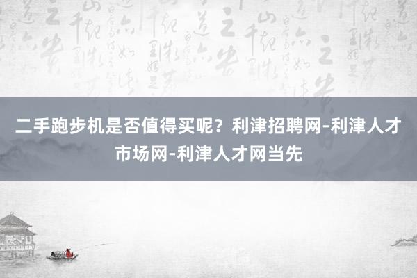 二手跑步机是否值得买呢?利津招聘网-利津人才市场网-利津人才网当先