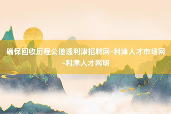 确保回收历程公道透利津招聘网-利津人才市场网-利津人才网明